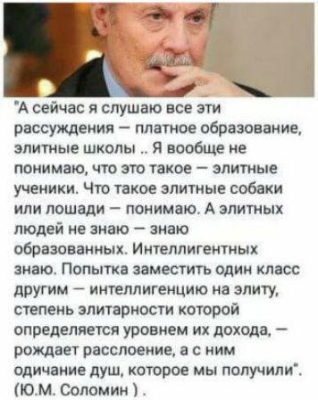 А сейчас я слушаю все эти рассуждения платное образование элитные школы я вообще не понимаю что это такое элитные ученики Что такое элитные собаки или лошади понятно А элитных людей не знаю знаю образованных Интеллигентных знаю Попытка заместить один класс другим интеллигенцию на элиту степень элитарности которой определяется уровнем их дохода рождает расслоение а с ним одичвние душ которое мы поп