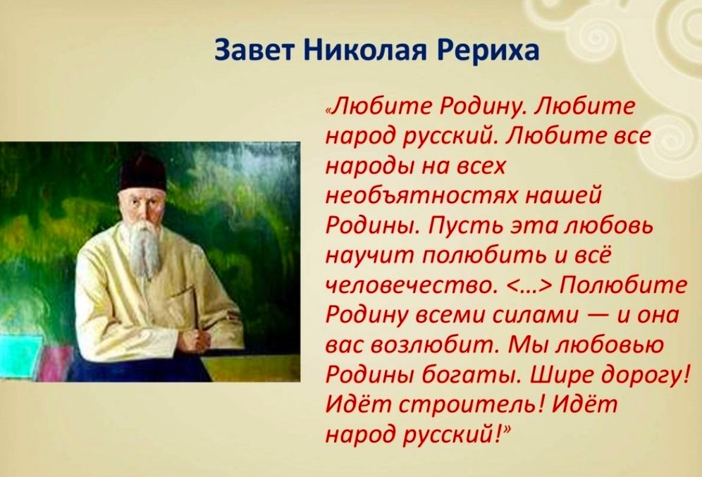 Завет Николая Рериха Любите Родину Любите народ русский Любите все народы на всех необъятностях нашей Родины Пусть это любовь научит полюбить и всё человечество Полюбите Родину всеми силами и она вас возлюбит Мы любовью Родины богаты Шире дорогу Идёт строитель Идёт народ русский