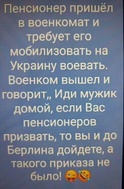Пенсионер пришёл в военкомат и требует его мобилизовать на Украину воевать Военком вышел и говорит Иди мужик домой если Вас пенсионеров призвать то вы и до Берлина дойдете а ТаКОГО приказа не было