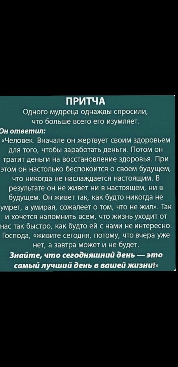 П РИТЧА Одного мудреца однажды спросили что больше всего его изумпяет Он ответил Человек Вначале он жертвует своим здоровьем для того чтобы заработать деньги Потом он тратит деньги на восстановление здоровья При этом он настолько беспокоится о своем будущем что никогда не наслаждается настоящим В результате он не живет ни в настоящем ни в будущем Он живет так как будто никогда не умрет а умирая со