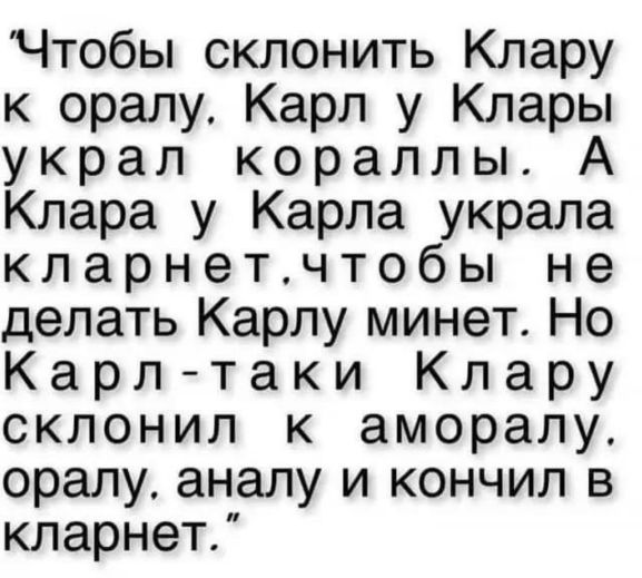 Чтобы склонить Клару к оралу Карл у Клары украл кораллы А Клара у Карла украла кларнетчтобы не делать Карлу минет Но Карл таки Клару склонил к аморалу оралу аналу и кончил в кларнет
