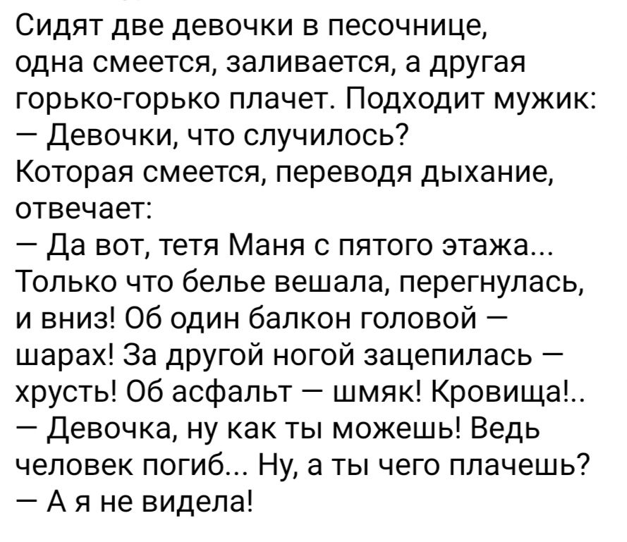 Сидят две девочки в песочнице одна смеется заливается а другая горько горько плачет Подходит мужик девочки что случилось Которая смеется переводя дыхание отвечает да вот тетя Маня пятого этажа Только что белье вешала перегнупась и вниз Об один балкон головой шарах За другой ногой зацепилась хрусть об асфальт шмяк Кроеища Девочка ну как ты можешь Ведь человек погиб Ну а ты чего плачешь А я не видел