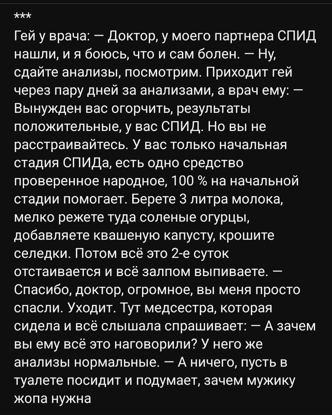 Гей у врача Доктор у моего партнера СПИД нашли и я боюсь что и сам болен Ну сдайте анализы посмотрим Приходит гей через пару дней за анализами а врач ему _ Вынужден вас огорчить результаты положительные у вас СПИД Но вы не расстраивайтесь У вас только начальная стадия СПИДа есть одно средство проверенное народное 100 на начальной стадии помогает Берете 3 литра молока мелко режете туда соленые огур