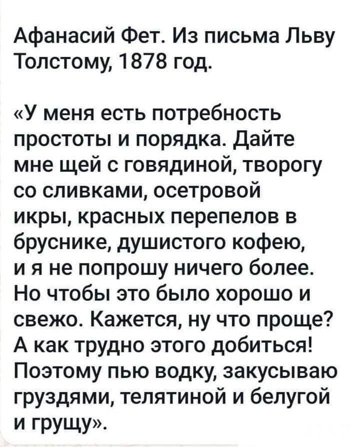 Афанасий Фет Из письма Льву Толстому 1878 год У меня есть потребность простоты и порядка дайте мне щей с говядиной творогу со сливками осетровой икры красных перепепов в бруснике душистого кофею и я не попрошу ничего более Но чтобы это было хорошо и свежо Кажется ну что проще А как трудно этого добиться Поэтому пью водку закусываю груздями телятиной и бепугой И грущу