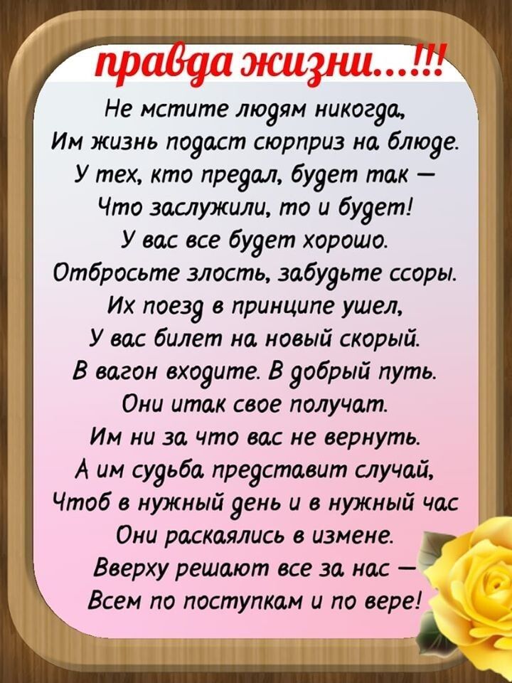 Не мстите людям никогда Им жизнь подаст сюрприз но блюде У тех кто предал будет так Что заслужили то и будет У вас все будет хорошо Отбросьте злость забудьте ссоры Их поезд в принципе ушел У вас билет на новый скорый В вагон входите В добрый путь Они итак свое получат Им ни за что вас не вернуть А им судьба представит случай Чтоб в нужный день и в нужный час Они раскаялись в измене Вверху решают в