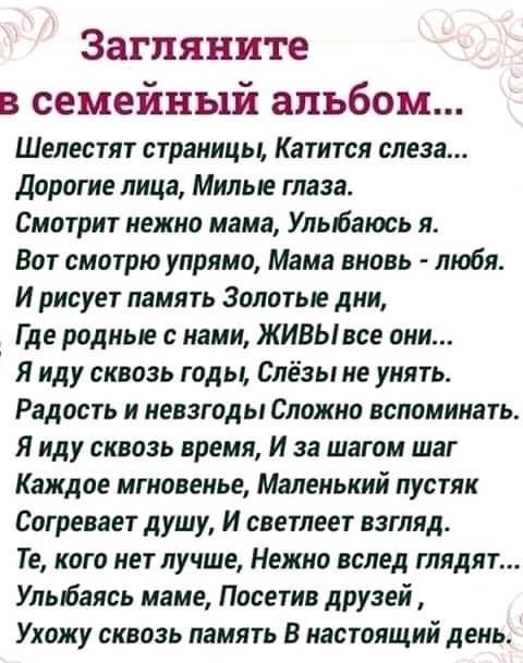 Загляните в семейный альбом Шелестят страницы Катится слеза Дорогие лица Милые глаза Смотрит нежно мама Улыбаюсь я Вот смотрю упрямо Мама вновь любя И рисует память Золотые дни Где родные с нами ЖИВЫ все они Я иду сквозь годы Слёзы не унять Радость и невзгоды Сложно вспоминать Я иду сквозь время И за шагом шаг Каждое мгновенье Маленький пустяк Согревает душу И светлеет взгляд Те кого нет лучше Неж