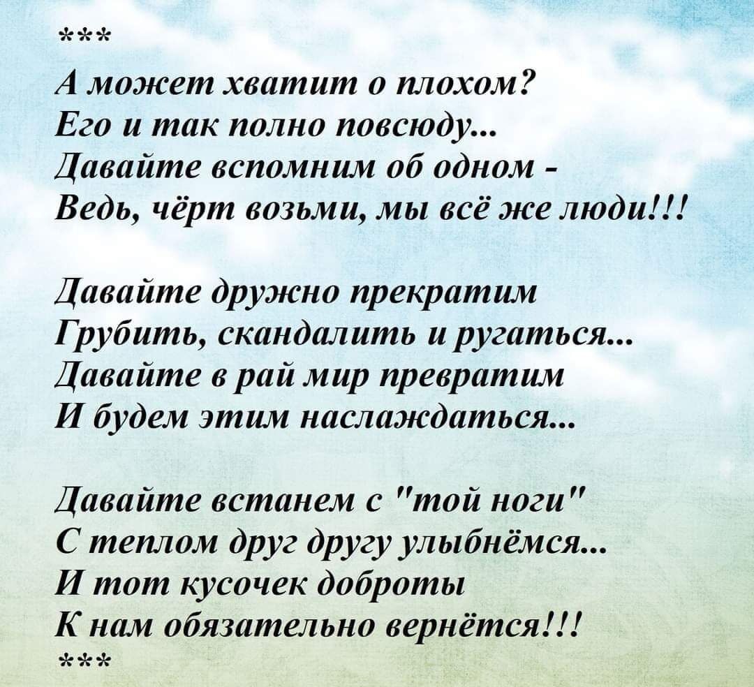 А может хватит о плохом Его и так полно повсюду Давайте вспомним об одном Ведь чёрт возьми мы всё же люди Давайте дружно прекратим Г рубить скандалить и ругаться Давайте в рай мир превратим И будем этим наслаждаться Давайте встанем с той ноги С теплом друг другу улыбнёмся И тот кусочек доброты К нам обязательно вернётся