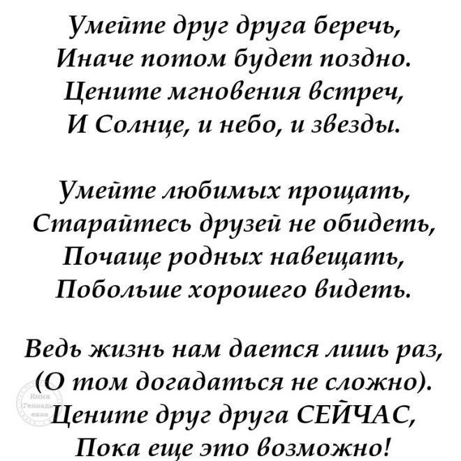 Умейте друг друга беречь Иначе потом будет поздно Цените мгновения встреч И Солнце и небо и звезды Умейте любимых прощать Старайтесь друзей не обидеть Почаще родных навещать Побольше хорошего бидеть Ведь жизнь нам дается лишь раз 0 том догадаться не сложно Цените друг друга СЕИЧАС Пока еще это Иозможно