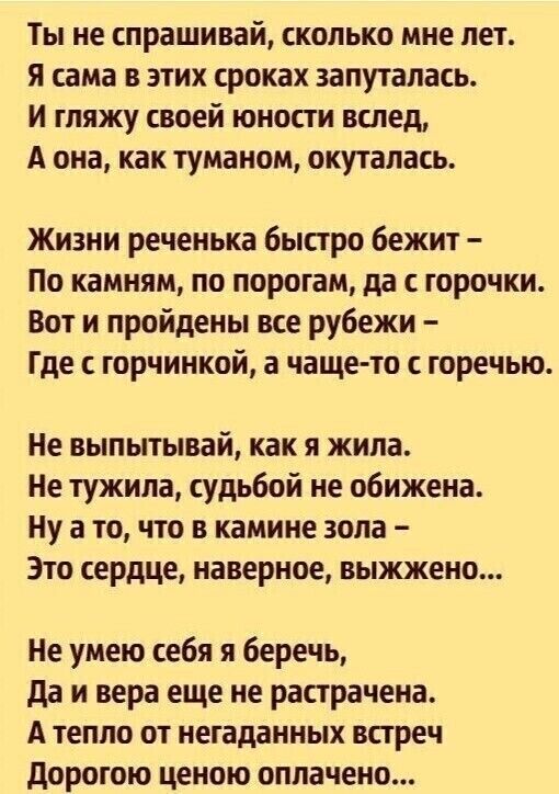 Ты не спрашивай сколько мне лет я сама в этих сроках запуталась и гляжу своей юности вслед А она как туманом окуталась Жизни реченька быстро бежит По камням по порогам да с горочки Вот и пройдены все рубежи Где с горчинкой а чаще то с горечью Не выпытывай как я жила Не тужила судьбой не обижена Ну а то что в камине зола Это сердце наверное выжжено Не умею себя я беречь да и вера еще не растрачена 