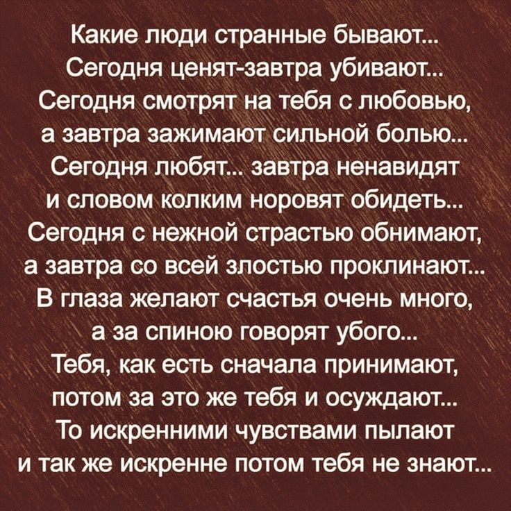 Какие люди странные бывают... Сегодня ценятзавтра убивают... Сегодня смотрят на тебя с любовью, а завтра зажимают сильной болью... Сегодня любят... Завтра ненавидят и словом колким норовят обидеть... Сегодня с нежной страстью обнимают, а завтра со всей злостью проклинают.... В глаза желают счастья очень много, а за спиною говорят убого тебя, как есть сначала принимают, потом за это же тебя и осуждают... То искренними чувствами пылают и так же искренне потом тебя не знают...