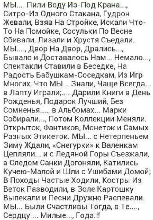 Мы.... Пили воду изпод крана..., ситроиз одного стакана, гудрон жевали, взяв на стройке, искали что то на помойке, сосульки по весне сбивали, лизали и хрустя съедали. Мы...., двор на двор, дрались..., бывало и доставалось нам... Немало..., спектакли ставили в беседке, на радость бабушкамсоседкам, из игр многих, что мы... Знали, чаще всегда... В лапту играли..... Дарили книги в день рожденья, подарок лучший, без сомненья...., в альбомах... Марки собирали..., потом коллекции меняли. Открыток, фантиков, монеток и самых разных этикеток. Мы... С нетерпеньем зиму ждали, «снегурки» к валенкам цепляли... И с ледяной горы съезжали, а следом санки догоняли, катились кучеюмалой и шли с ушибами домой; в походы частые ходили, костры из веток разводили, в золе картошку выпекали и песни дружно распевали. Мы... Были счастливы тогда, в те...., сердцу.... Милые..., года.й