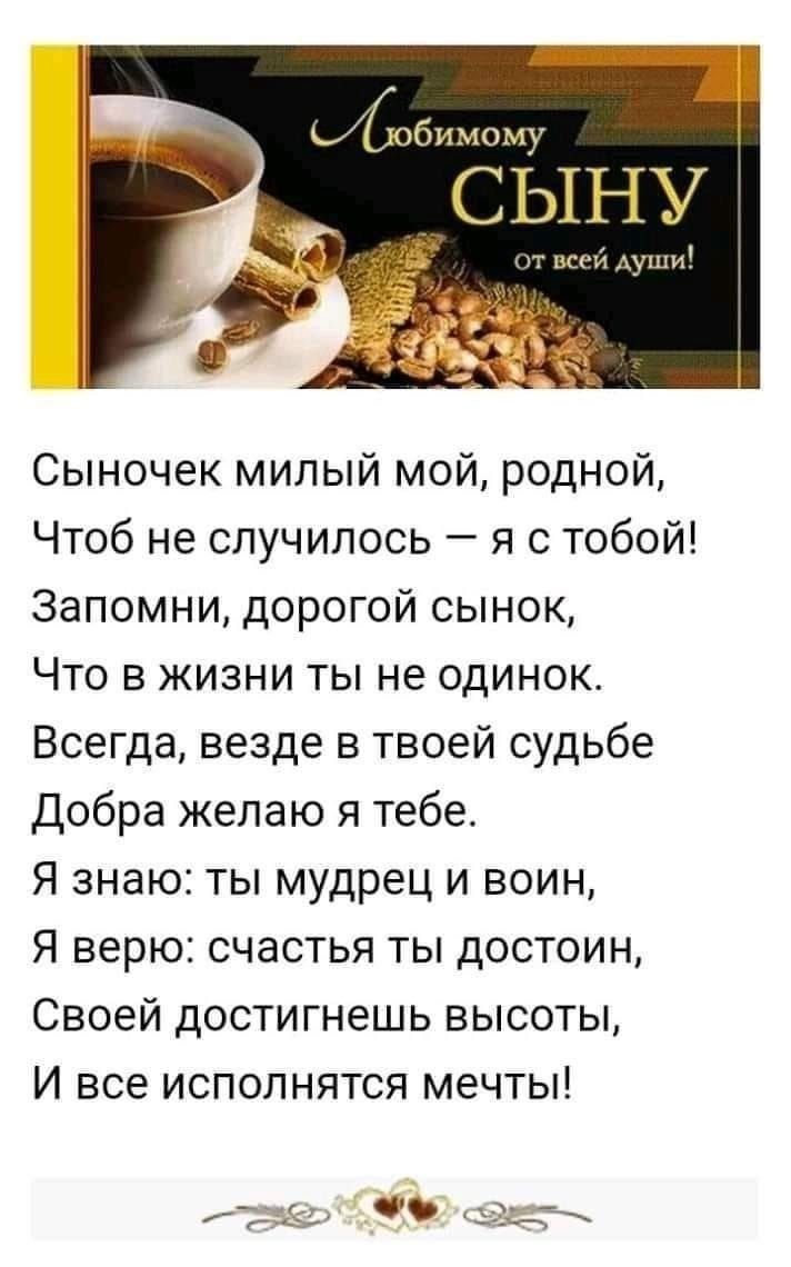 Сыночек милый мой родной Чтоб не случилось я с тобой Запомни дорогой сынок Что в жизни ты не одинок Всегда везде в твоей судьбе Добра желаю я тебе Я знаю ты мудрец и воин Я верю счастья ты достоин Своей достигнешь высоты И все исполнятся мечты
