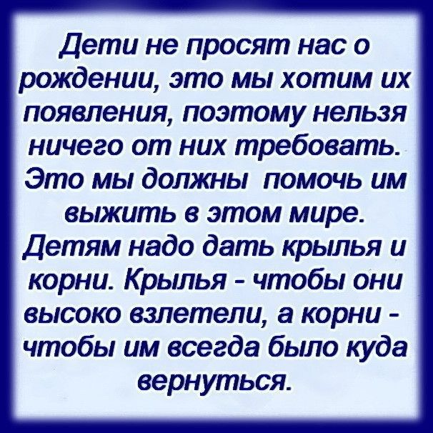 Дети не просят нас о рождении это мы хотим их появления поэтому нельзя ничего от них требовать Это мы должны помочь им выжить в этом мире Детям надо дать крылья и корни Крылья чтобы они высоко взлетели а корни чтобы им всегда было куда вернуться