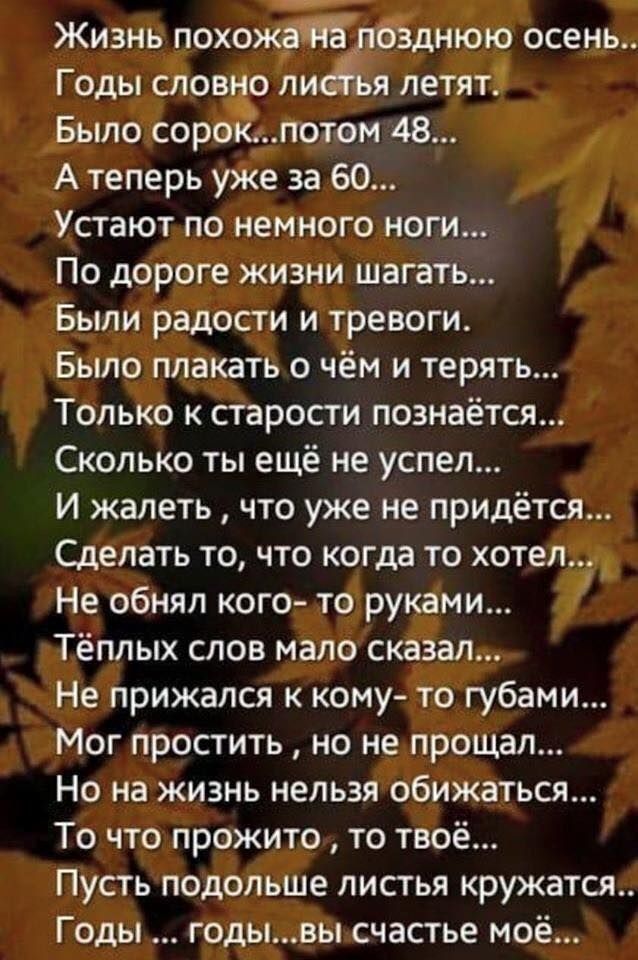 Жизнь похожа позднюю осень Годы словно лиеья летят Было сорокпотом 48 А теперь уже за 60 Устают по немного ноги По дороге жизни шагать Были радости и тревоги Было плакать о чём и терять Только к старости познаётся Сколько ты ещё не успел И жалеть что уже не придётся Сделать то что когда то хотел Не обнял кого то руками Тёплых слов мало сказал Не прижался к кому то губами Мог простить но не прощал 