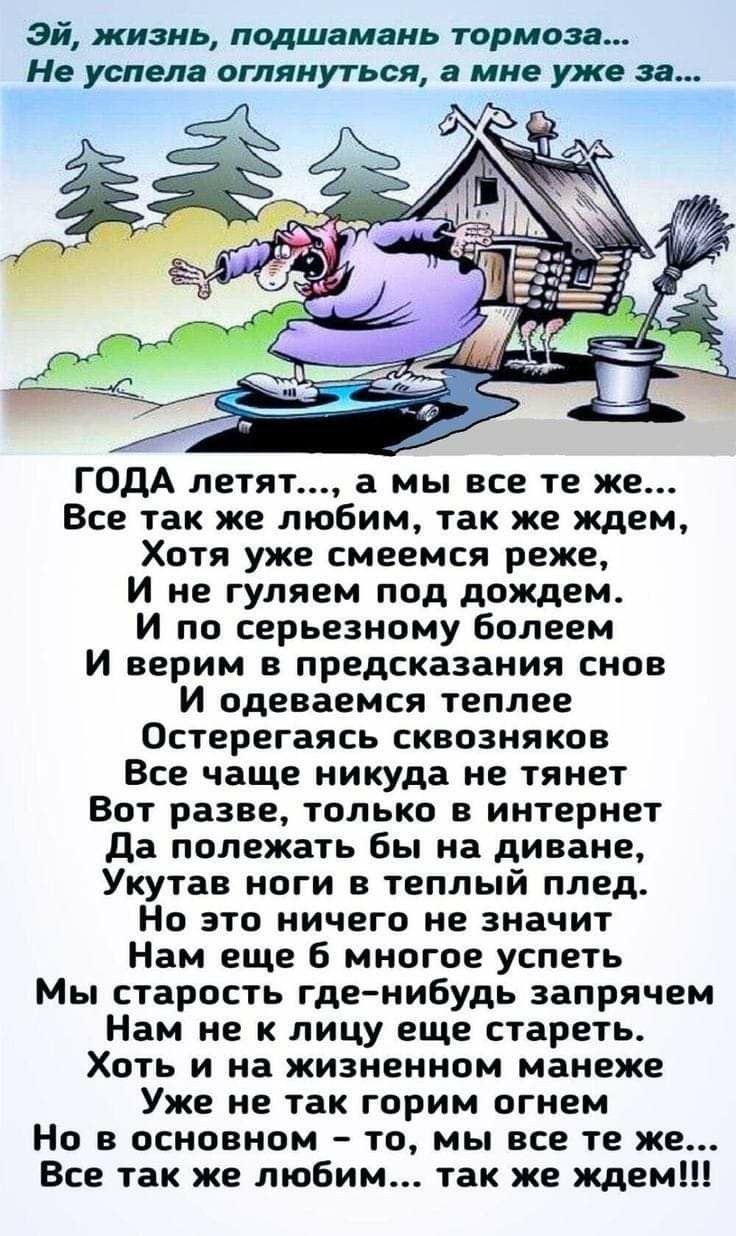 эй жизнь подшамань тормоза Не успела оглянуться а мне уже за ГОДА летят а мы все те же Все так же любим так же ждем Хотя уже смеемся реже И не гуляем под дождем И по серьезному болеем И верим в предсказания снов И одеваемся теплее Остерегаясь сквозняков Все чаще никуда не тянет Вот разве только в интернет да полежать бы на диване Укутав ноги в теплый плед Но это ничего не значит Нам еще 6 многое у