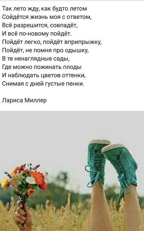 Так лето жду, как будто летом сойдётся жизнь моя с ответом, всё разрешится, совпадёт, и всё поновому пойдёт. Пойдёт легко, пойдёт вприпрыжку, пойдеёт, не помня про одышку, в те ненаглядные сады, где можно пожинать плоды и наблюдать цветов оттенки, снимая с дней густые пенки. Лариса миллер