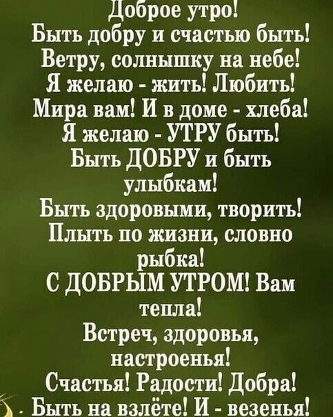 Доброе утро Быть добру и счастью быть Ветру солнышку на небе Я желаю жить Любить Мира вам И в доме хлеба Я желаю УТРУ быть Быть ДОБРУ и быть улыбкам Быть здоровыми творить Плыть по жизни словно рыбка С ДОБРЫМ УТРОМ Вам тепла Встреч здоровья настроеиья Счастья Радости Добра Быть на взлёте И везенья