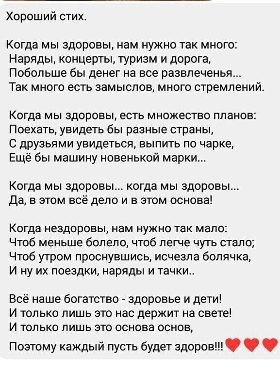 Хороший стих Когда мы здоровы нам нужно так много Наряды концерты туризм и дорога Побольше бы денег на все развлеченья Так много есть замыслов много стремлений КОГДЭ МЫ здоровы есть МНОЖеСТВО ППЭНОВ Поехать увидеть бы разные страны С друзьями увидеться выпить по чарке Ещё бы машину новенькой марки Когда мы здоровы когда мы здоровы Да в этом всё дело и в этом основа Когда нездоровы нам нужно так ма