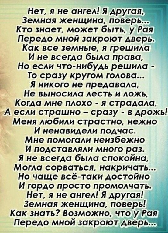 Нет я не ангел Я другая Земная женщина поверь Кто знает может быть у Рая Передо мной закроют дверь Как все земные я грешила И не всегда была права Но если что нибудь решила _ То сразу кругом голова Я никого не предавали Не выносила лесть и ложь _ Когда мне плохо я страдала А если страшно сразу в дрожь 9 Меня любили страстно нежно И ненавидели подчас Мне помогали неизбежно И подставляли много раз Я