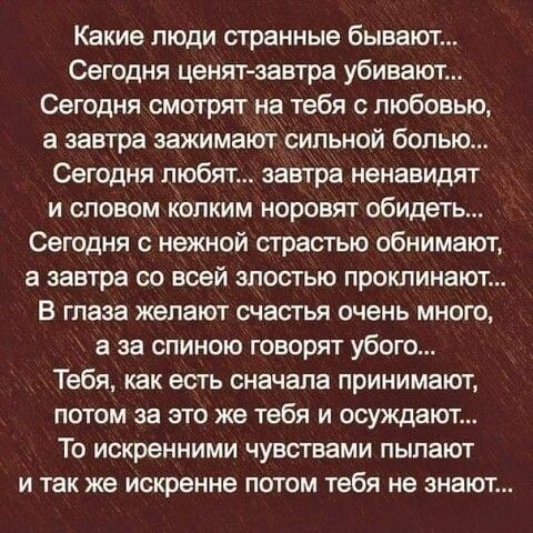 Какие люди странные бывают Сегодня ценятзавтра убивают Сегодня смотрят на тебя с любовью а завтра нажимают сильной болью Сегодня любят завтра ненавидят и словом копким норовят обидеть Сегодня с нежной страстью обнимают а завтра со всей злостью проклинают В глаза жепают счастья очень много а за спиною говорят убого Тебя как есть сначала принимают потом за это же тебя и осуждают То искренними чувств