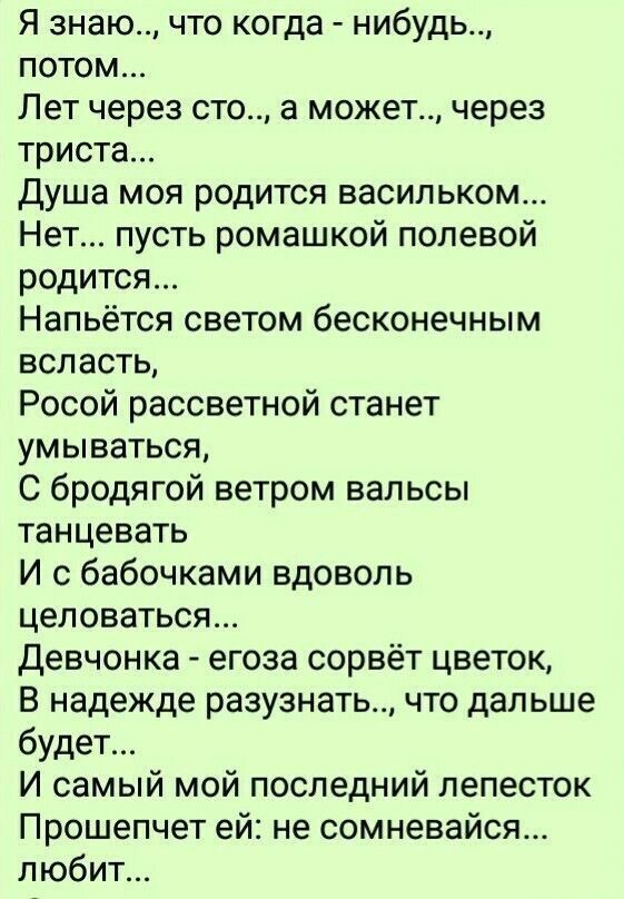 Я знаю что когда нибудь потом Лет через сто а может через триста Душа моя родится васильком Нет пусть ромашкой полевой родится Напьётся светом бесконечным всласть Росой рассветной станет умываться С бродягой ветром вальсы танцевать И с бабочками вдоволь целоваться девчонка егоза сорвёт цветок В надежде разузнать что дальше будет И самый мой последний лепесток Прошепчет ей не сомневайся любит