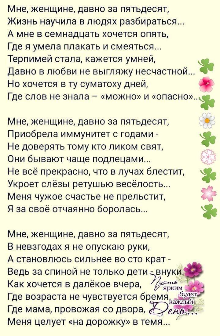 Мне женщине давно за пятьдесят Жизнь научила в людях разбираться А мне в семнадцать хочется опять Где я умела плакать и смеяться Терпимей стала кажется умней Давно в любви не выгляжу несчастной Но хочется в ту суматоху дней Где СЛОВ не знала МОЖНО и опасно Мне женщине давно за пятьдесят Приобрела иммунитет с годами Не доверять тому кто ликом свят Они бывают чаще подлецами Не всё прекрасно что в лу