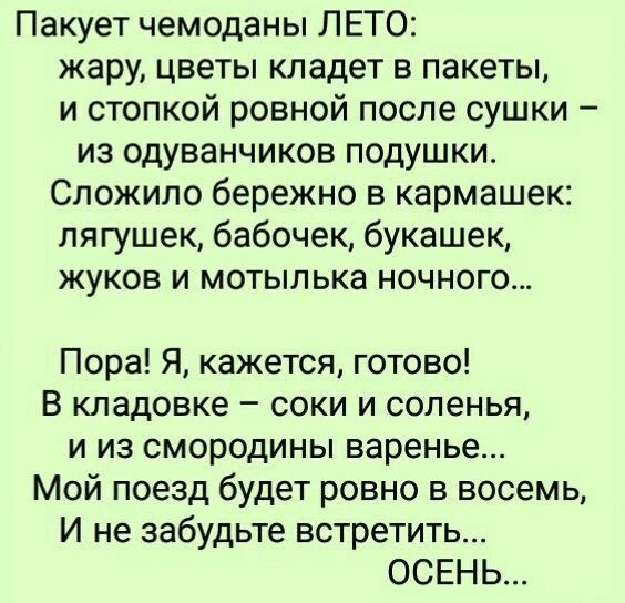 Пакует чемоданы ЛЕТО жару цветы кладет в пакеты и стопкой ровной после сушки из одуванчиков подушки Сложило бережно в кармашек лягушек бабочек букашек жуков и мотылька ночного Пора Я кажется готово В кладовке соки и соленья и из смородины варенье Мой поезд будет ровно в восемь И не забудьте встретить ОСЕНЬ