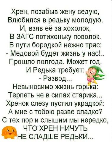 Хрен позабыв жену седую Влюбился в редьку молодую И взяв её за хохолок В ЗАГС потихоньку поволок В пути бородкой нежно тряс Медовой будет жизнь у нас Прошло полгода Может год И Редька требует Развод НЕВЫНОСИМО ЖИЗНЬ ГОРЬ а Терпеть не в силах старика Хренок слезу пустил украдкой А мне стобою разве сладко С тех пор и слышим мы нередко ЧТО ХРЕН НИЧУТЬ НЕ СЛАДШЕ РЕДЬКИ