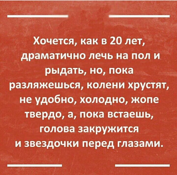 Хочется как в 20 лет драматично лечь на пол и_ рыдать но пока разляжешься колени хрустят не удобно холодно жопе твердо а пока встаешь голова закружится и звездочки перед глазами