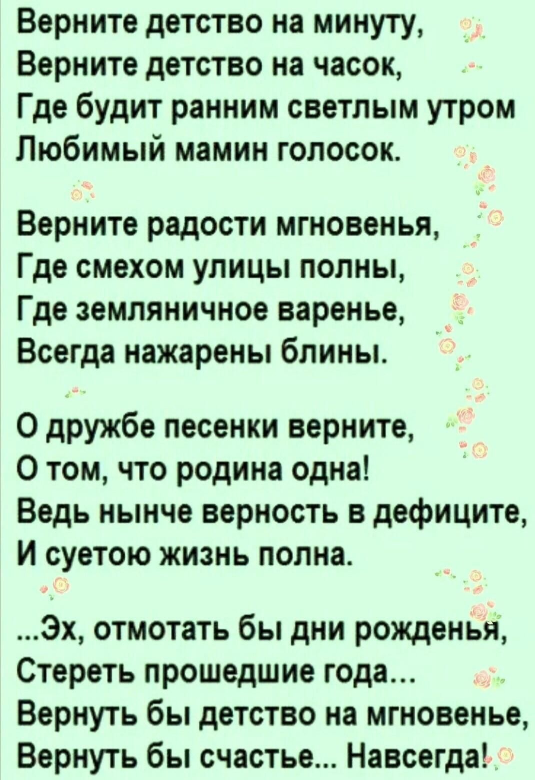 Верните детство на минуту Верните детство на часок Где будит ранним светлым утром Любимый мамин голосок Верните радости мгновенья Где смехом улицы полны Где земляничное варенье Всегда нажарены блины 0 дружбе песенки верните 0 том что родина одна Ведь нынче верность в дефиците И суетою жизнь полна Эх отмотать бы дни рожденья Стереть прошедшие года Вернуть бы детство на мгновенье Вернуть бы счастье 