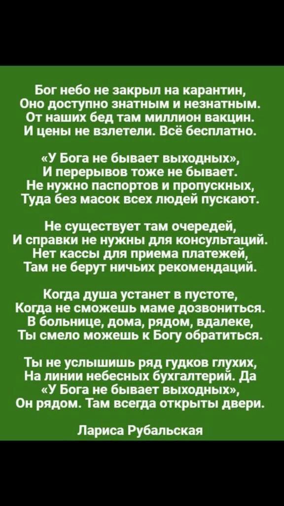 Бог небо на закрыл на карантин Оно доступно знатным и незиатным От наших бед там миллион вакцин И цены не взлетит Всё бесплатно У Бога не бывает выходных и перерывов тоже не бывает Не нужно паспортов и пропускных Туда без масок всех людей пускают Не существует там очередей и справки не нужны для консультаций Нет кассы для приема платежей Там не берут ничьих рекомендаций Когда душа устанет в пустот
