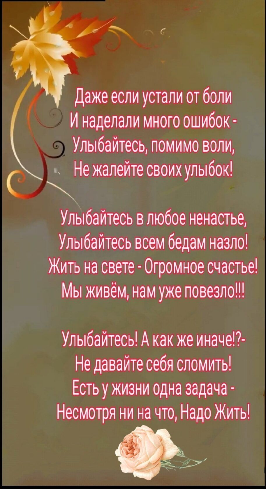 Даже если устали от боли и наделали много ошибок  улыбайтесь, помимо воли, . Нежалейте своих улыбок! С улыбайтесь в любое ненастье, улыбайтесь всем бедам назло! Жить на свете  огромное счастье! Мы живём, нам уже повезло!! Улыбайтесь! А как же иначе!? Не давайте себя сломить! Есть у жизни одна задача  несмотря ни на что, надо жить! Чар с2е ай