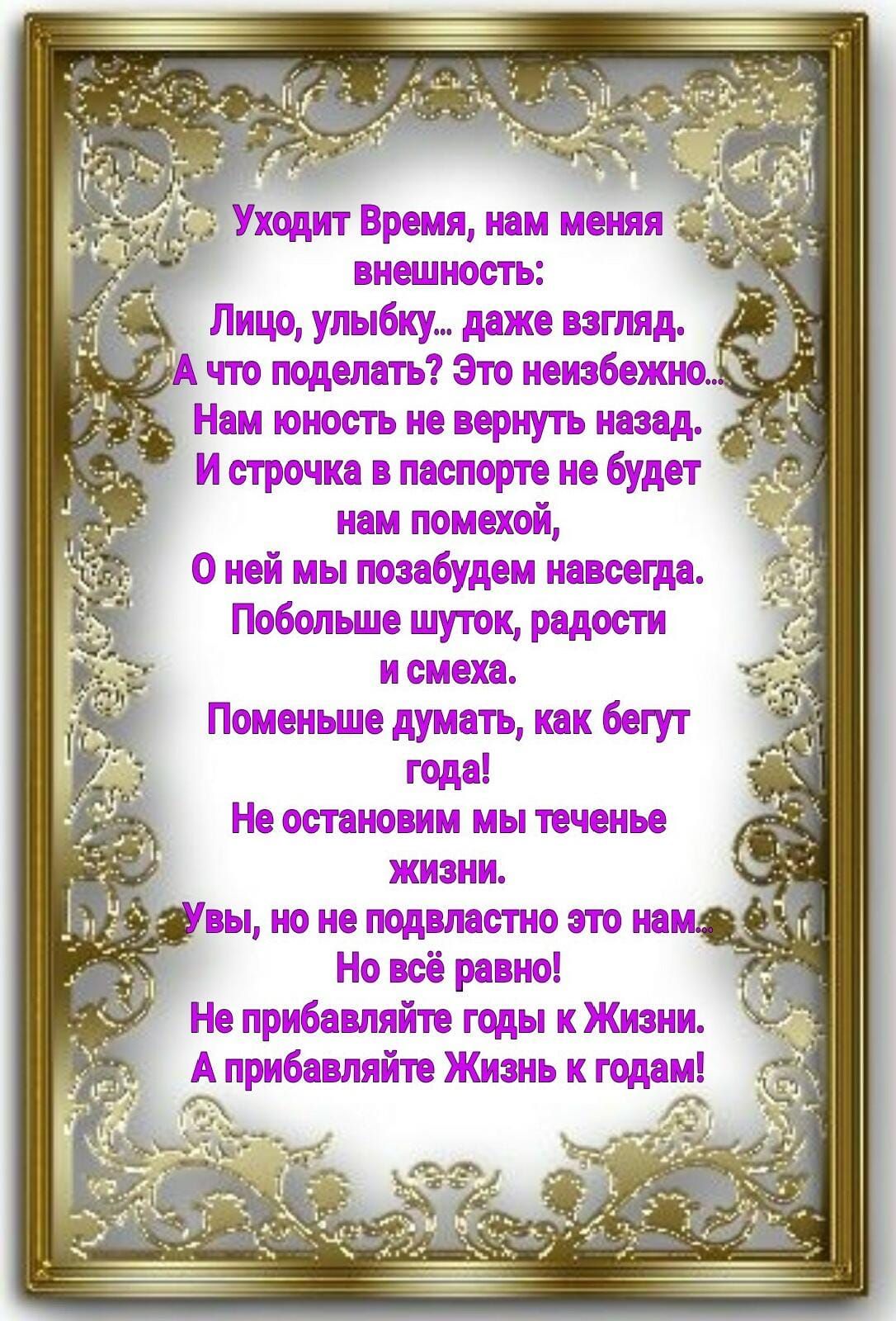 внешность _ Лицо улыбку даже взгляд что поделать Это неизбежно Нам юность не вернуть назад И строчка в паспорте не будет нам помехой о ней мы позабудем навсегда Побольше шуток радости и смеха Поменьше думать как бегут года Не остановим мы теченье жизни вы но не подвластно это намт Но всё равно Не прибавляйте годы и Жизни _ А прибавляйте Жизнь и годам