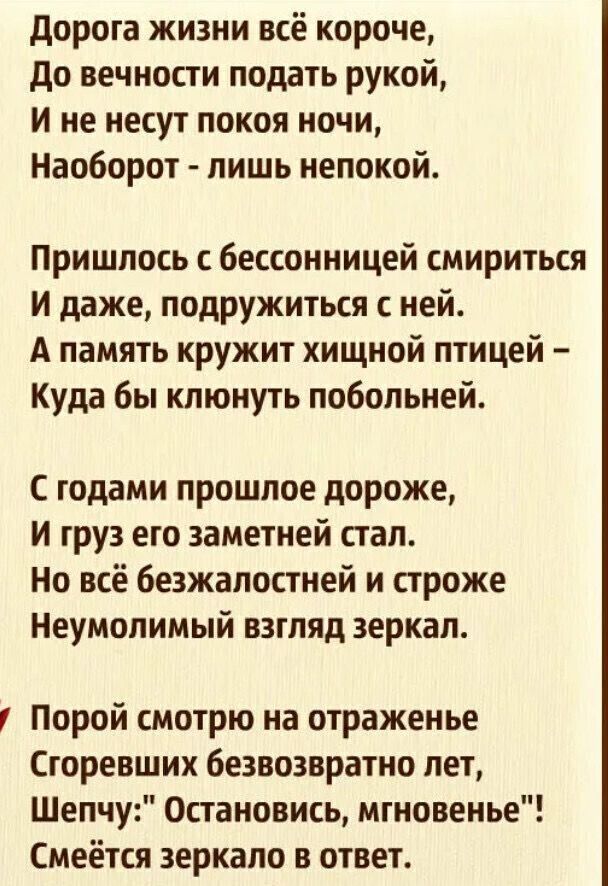 дорога жизни всё короче до вечности подать рукой и не несут покоя ночи Наоборот лишь непокой Пришлось с бессонницей смириться и даже подружиться с ней А память кружит хищной птицей Куда бы клюнуть побольней годами прошлое дороже и груз его заметней стал Но всё безжалостней и строже Неумопимый взгляд зеркал Порой смотрю на отраженье Сгоревших безвозвратно лет Шепчу Остановись мгновенье Смеётся зерк