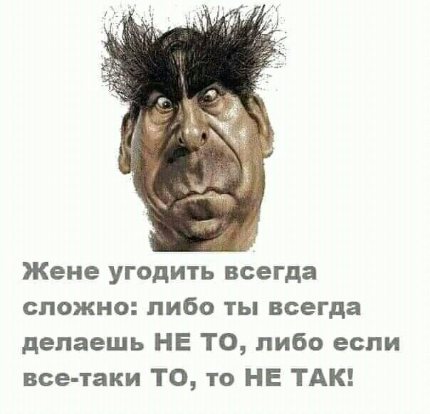 Жене угодить всегда сложно либо ты всегда делаешь НЕ ТО либо если все таки ТО то НЕ ТАК