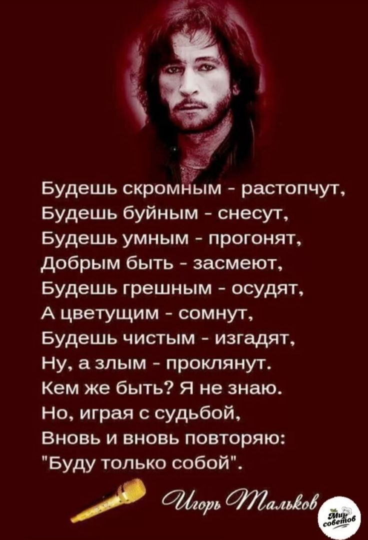 Будешь скромным растопчут Будешь буйным снесут Будешь умным прогонят добрым быть засмеют Будешь грешным осудят А цветущим сомнут Будешь чистым изгадят Ну а злым проклянут Кем же быть Я не знаю Но играя с судьбой Вновь и вновь повторяю Буду только собой орь та505