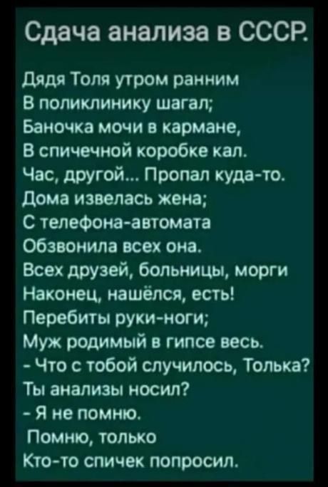 Сдача анализа в СССР дядя Толя утром ранним В потклинику шагал Баночха мочи в кармане В спичечной коробке кпп Час другой Пропал куда то Дома извепась жена С телефона автомата обзвонила всех она Всех друзей больницы морги Наконец нашёлся есть Перебиты руки нот Муж родимый гипсе весь Что с тобой случилось Топька Ты анализы носил Я не помню Помню только Кто то спичек попросил