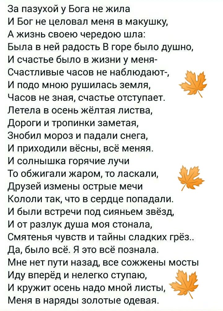 за пазухой у Бога не жила И Бог не целовал меня в макушку А жизнь своею чередою шпа Была в ней радость В горе было душно И счастье было в жизни у меня_ Счастливые часов не наблюдают И подо мною рушилась земля Часов не зная счастье отступает Петела в осень жёлтая листва Дороги и тропинки ааметая Знсбип мороз и падали снега И приходили весны всё меняя И солнышка горячие пучи То обжигали жаром то лас