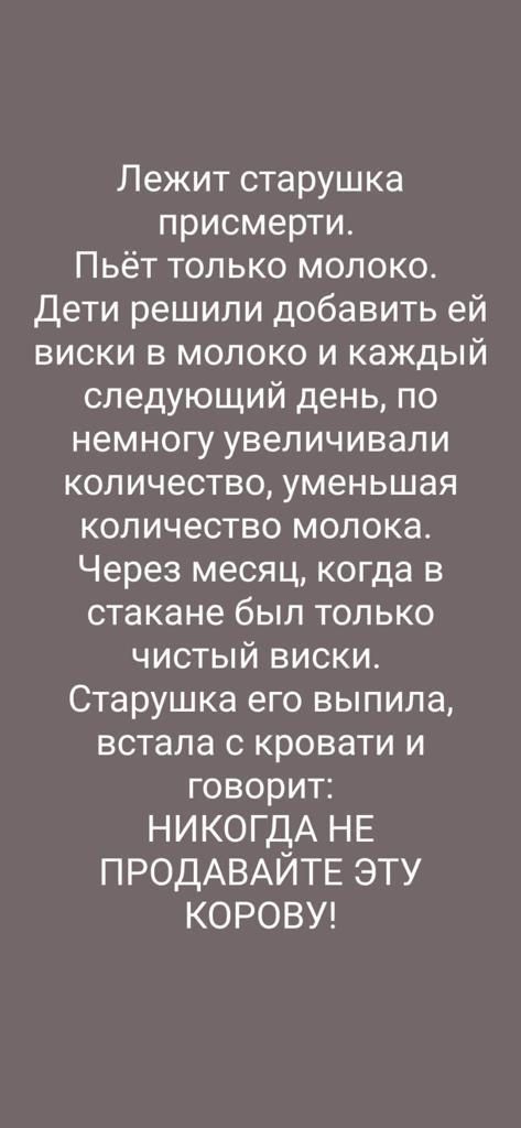 Лежит старушка присмерти Пьёт только молоко Дети решили добавить ей виски в молоко и каждый следующий день по немногу увеличивали количество уменьшая количество молока Через месяц когда в стакане был только чистый виски Старушка его выпила встала с кровати и говорит НИКОГДА НЕ ПРОДАВАЙТЕ ЭТУ КОРОВУ