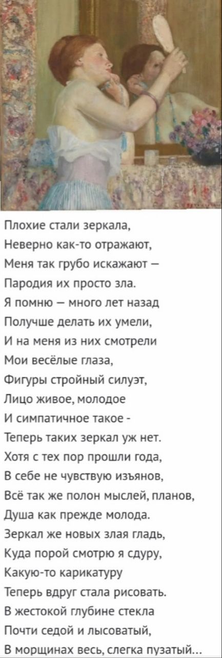 Плохие стали зеркала Неверно как то отражают Меня так грубо искажают Пародия их просто зла Я помню много лет назад Получше делать их умели И на меня из них смотрели Мои весёлые глаза Фигуры стройный силуэт Лицо живое молодое И симпатичное такое Теперь таких зеркал уж нет Хотя с тех пор прошли года В себе не чувствую изъянов Все так же полон мыслей планов Душа как прежде молода Зеркал ЖЕ НОВЫХ ЗЛЗЯ