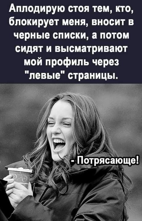 Апподирую стоя тем кто блокирует меня вносит в черные списки а потом сидят и высматривают мой профиль через левые страницы
