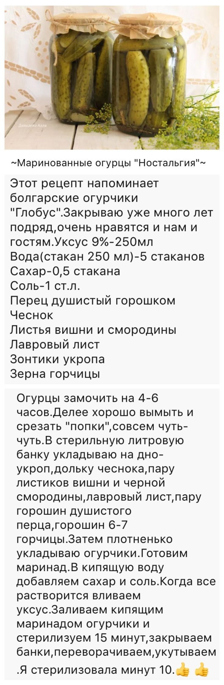 тМаринованные огурцы Ностальгия Этот рецепт напоминает болгарские огурчики Гпобус3акрываю уже много лет подрядочень нравятся и нам и гостямУксус 9250мл Водастакан 250 мл5 стаканов Сахар05 стакана Соль1 стл Перец душистый горошком Чеснок Листья вишни и смородины Лавровый пист Зонтики укропа Зерна горчицы Огурцы замочить на 46 часовдепее хорошо ЕЫМЫТЬ И срезать попкисовсем чуть чутьВ стерильную литр