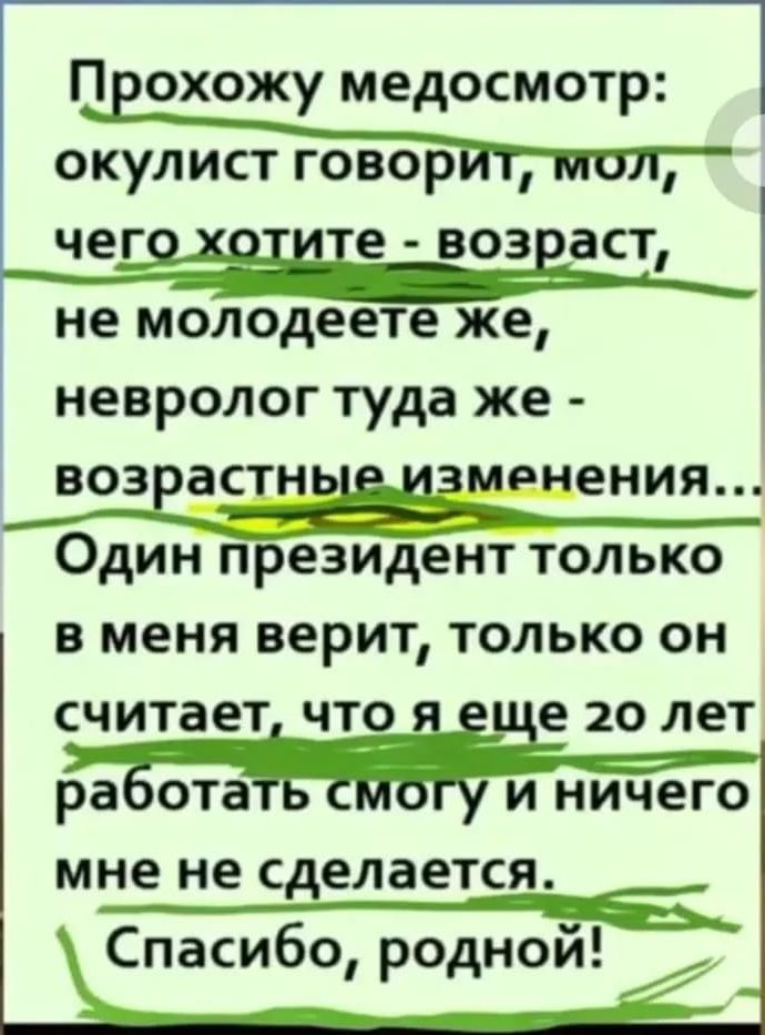 Прохожу медосмотр: окулист говорит, мол, чего хотите - возраст, не молодеете же, невролог туда же - возрастные изменения... Один президент только в меня верит, только он считает, что я еще 20 лет работать смогу и ничего мне не сделается. Спасибо, родной!