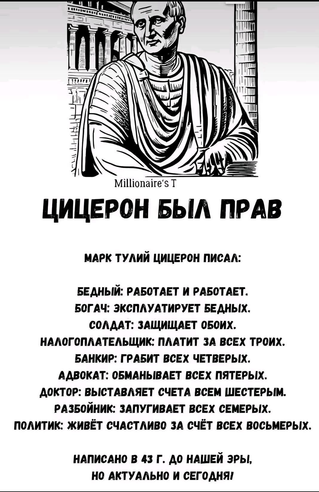 ЦИЦЕРОН БЫЛ ПРАВ

МАРК ТУЛИЙ ЦИЦЕРОН ПИСАЛ:

БЕДНЫЙ: РАБОТАЕТ И РАБОТАЕТ.
БОГАЧ: ЭКСПЛУАТИРУЕТ БЕДНЫХ.
СОЛДАТ: ЗАЩИЩАЕТ ОБОИХ.
НАЛОГПЛАТЕЛЬЩИК: ПЛАТИТ ЗА ВСЕХ ТРОИХ.
БАНКИР: ГРАБИТ ВСЕХ ЧЕТВЕРЫХ.
АДВОКАТ: ОБМАНЫВАЕТ ВСЕХ ПЯТЕРЫХ.
ДОКТОР: ВЫСТАВЛЯЕТ СЧЕТА ВСЕМ ШЕСТЕРЫМ.
РАЗБОЙНИК: ЗАПЛЫВЕТ ЗА ВСЕХ СЕМЕРЫХ.
ПОЛИТИК: ЖИВЕТ СЧАСТЛИВО ЗА СЧЕТ ВСЕХ ВОСЬМЕРЫХ.

НАПИСАНО В 43 Г. ДО НАШЕЙ ЭРЫ, НО АКТУАЛЬНО И СЕГОДНЯ