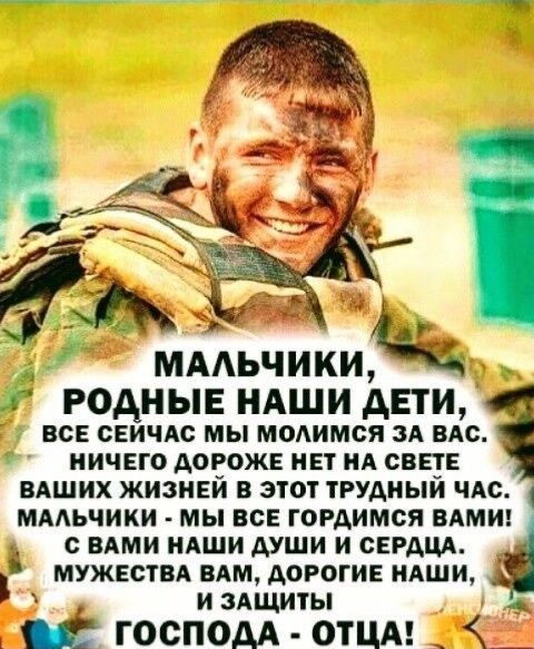 МАЛЬЧИКИ, РОДНЫЕ НАШИ ДЕТИ,
ВСЕ СЕЙЧАС МЫ МОЛИМСЯ ЗА ВАС.
НИЧЕГО ДОРОЖЕ НЕТ НА СВЕТЕ
ВАШИХ ЖИЗНЕЙ В ЭТОТ ТРУДНЫЙ ЧАС.
МАЛЬЧИКИ - МЫ ВСЕ ГОРДИМСЯ ВАМИ!
С ВАМИ НАШИ ДУШИ И СЕРДЦА.
МУЖЕСТВА ВАМ, ДОРОГИЕ НАШИ,
И ЗАЩИТЫ
ГОСПОДА - ОТЦА!