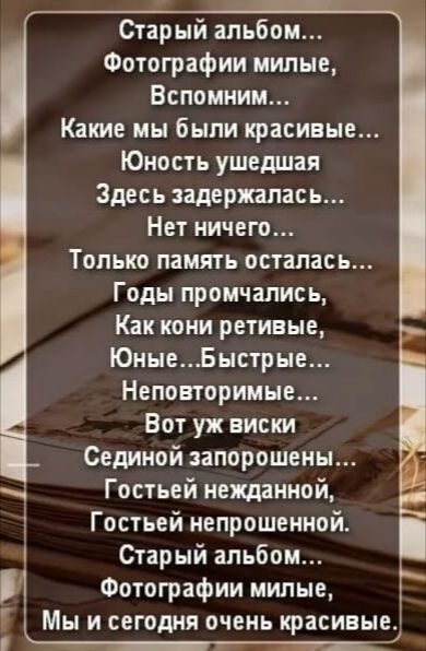 Старый альбом...
Фотографии милые,
Вспомним...
Какие мы были красивые...
Юность ушедшая
Здесь задержалась...
Нет ничего...
Только память осталась...
Годы промчались,
Как кони ретивые,
Юные...Быстрые...
Неповторимые...
Вот уж виски
Сединой запорошены...
Гостей нежданной,
Гостей непрошенной.
Старый альбом...
Фотографии милые,
Мы и сегодня очень красивые.