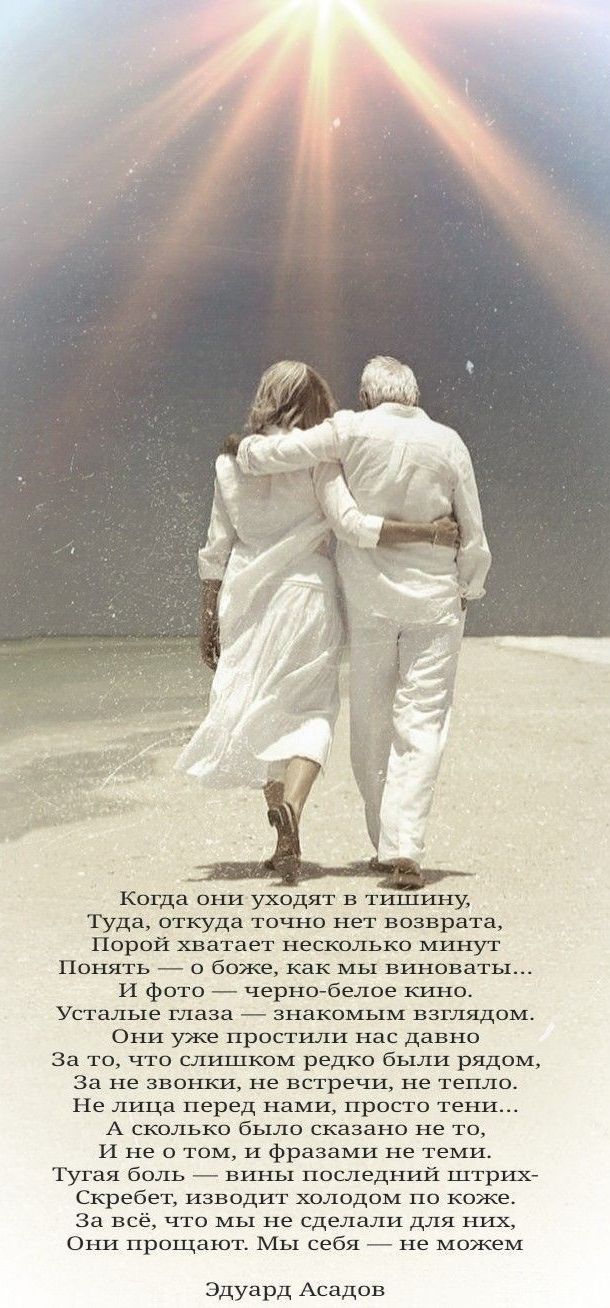 Когда они уходят в тишину,
Туда, откуда точно нет возврата.
Порой хватает несколько минут
Понять — о боже, как мы виноваты...
И фото — черно-белое кино.
Усталые глаза — знакомым взглядом.
Они уже простили нас давно.
За то, что слишком редко были рядом,
За две строки, не встречи, не тепло.
Не лица перед нами, просто тени...
И не о том, и фразами не теми.
Туга боль — вины последних витков...
Скребет, изводит холодом по коже.
За всё, что мы не сделали для них,
Они простят. Мы себя — не можем.

Эдуард Асадов