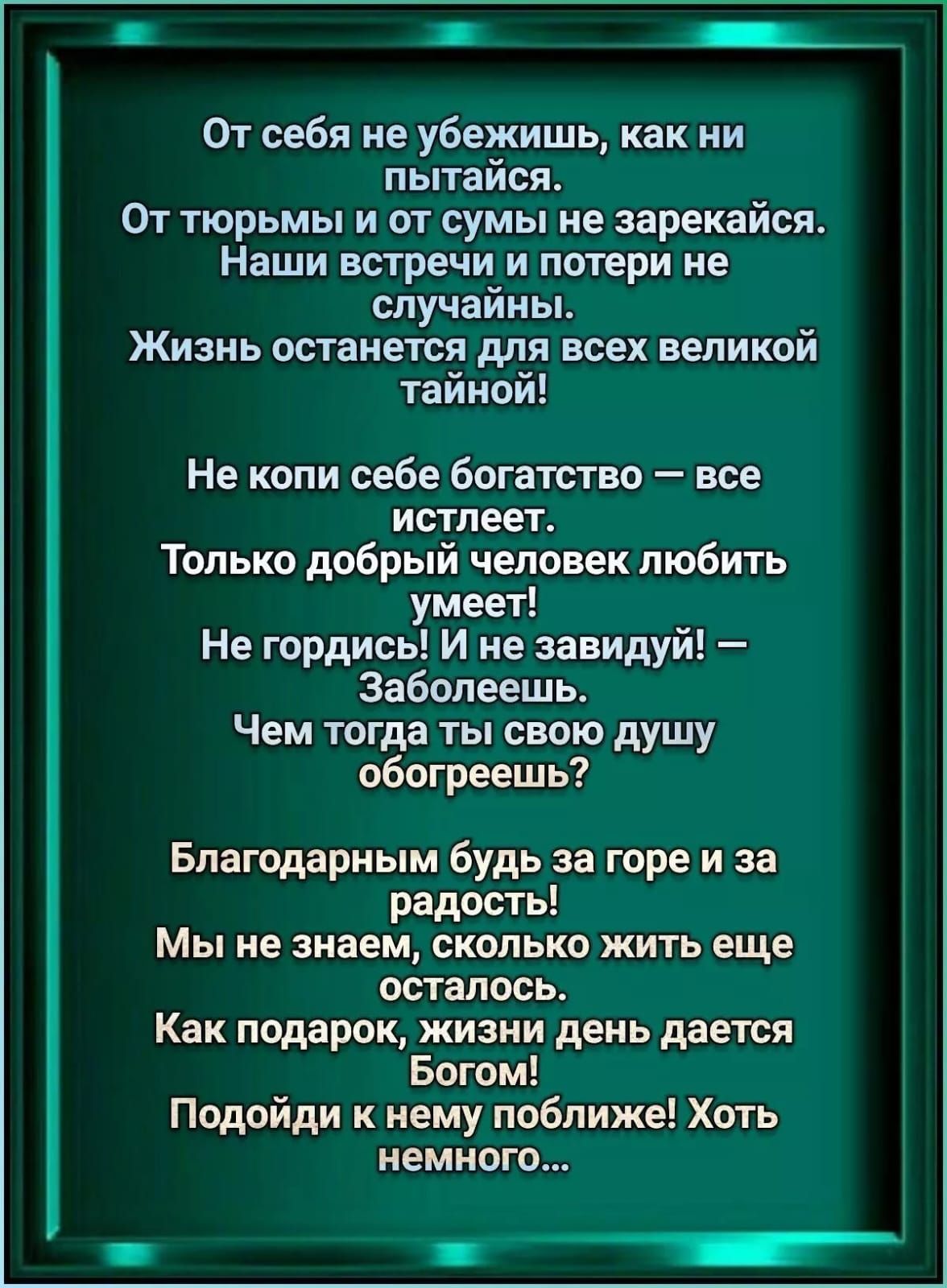 От себя не убежишь, как ни пытайся.
От тюремы и от суммы не зарекайся.
Наши встречи и потери не случайны.
Жизнь останется для всех великой тайной!

Не копи себе богатство — все истлеет.
Только добрый человек любить умеет!
Не гордись! И не завидуй! — Заболеешь.
Чем тогда ты свою душу обожжешь?

Благодарным будь за горе и за радость!
Мы не знаем, сколько жить еще осталось.
Как подарок, жизни день дается Богом!
Подойди к нему поближе! Хоть немного...