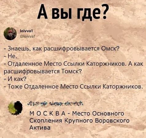 А вы где?
- Знаешь, как расшифровывается Омск?
- Не.
- Отдаленное Место Ссылки Каторжников. А как расшифровывается Томск?
- И как?
- Тоже Отдаленное Место Ссылки Каторжников.
- М О С К В А - Место Основного Скопления Крупного Воровского Актива.