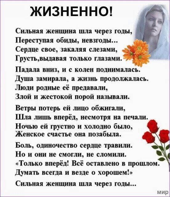 ЖИЗНЕННО!

Сильная женщина шла через годы,  
Переступая обиды, невзгоды...  
Сердце свое, закаляя слезами,  
Грусть, выдавая только глазами.

Падала вниз, и с колен поднималась.  
Душа замирала, а жизнь продолжалась.  
Люди родные её предавали,  
Злой и жестокой порой называли.

Ветры потерь ей лицо обжигали,  
Шла лишь вперёд, несмотря на печали.  
Ночью ей грустно и холодно было,  
Женское счастье она позабыла.

Боль, извиняя сердце резкое.  
Но ни один не смогли, не сломили.  
